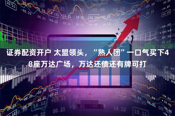 证券配资开户 太盟领头，“熟人团”一口气买下48座万达广场，万达还债还有牌可打