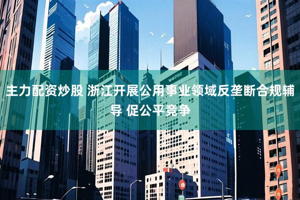 主力配资炒股 浙江开展公用事业领域反垄断合规辅导 促公平竞争