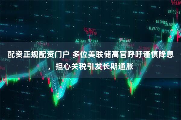 配资正规配资门户 多位美联储高官呼吁谨慎降息，担心关税引发长期通胀