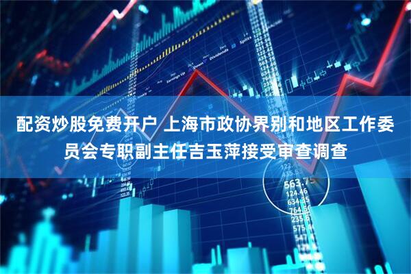配资炒股免费开户 上海市政协界别和地区工作委员会专职副主任吉玉萍接受审查调查