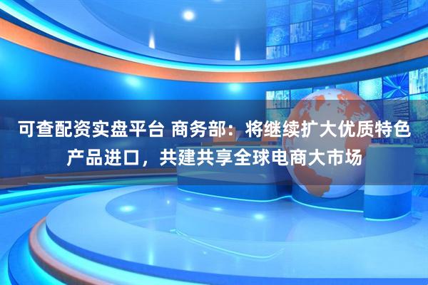 可查配资实盘平台 商务部：将继续扩大优质特色产品进口，共建共享全球电商大市场