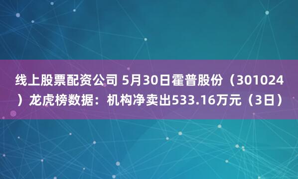 线上股票配资公司 5月30日霍普股份（301024）龙虎榜数据：机构净卖出533.16万元（3日）