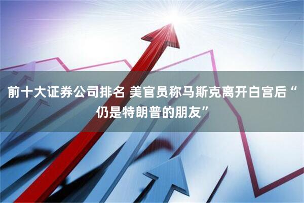 前十大证券公司排名 美官员称马斯克离开白宫后“仍是特朗普的朋友”