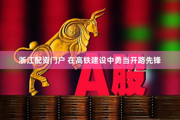 浙江配资门户 在高铁建设中勇当开路先锋