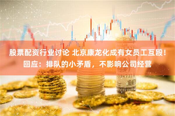 股票配资行业讨论 北京康龙化成有女员工互殴！回应：排队的小矛盾，不影响公司经营