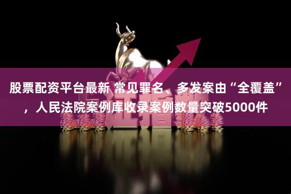 股票配资平台最新 常见罪名、多发案由“全覆盖”，人民法院案例库收录案例数量突破5000件