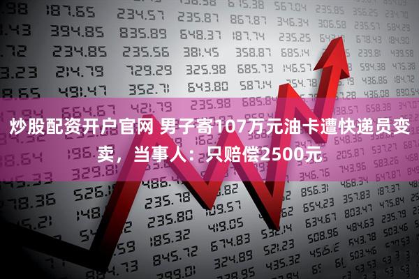 炒股配资开户官网 男子寄107万元油卡遭快递员变卖，当事人：只赔偿2500元