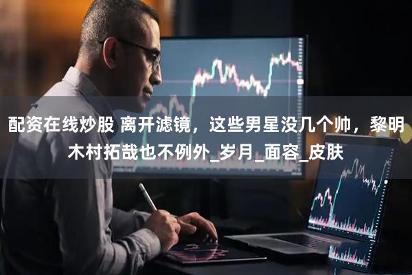 配资在线炒股 离开滤镜，这些男星没几个帅，黎明木村拓哉也不例外_岁月_面容_皮肤