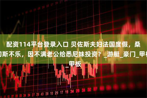 配资114平台登录入口 贝佐斯夫妇法国度假，桑切斯不乐，因不满老公给悉尼妹投资？_游艇_豪门_甲板