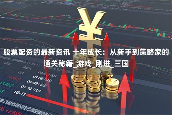 股票配资的最新资讯 十年成长：从新手到策略家的通关秘籍_游戏_刚进_三国