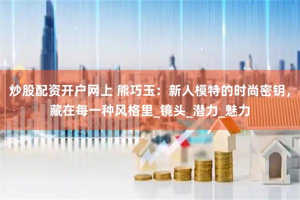 炒股配资开户网上 熊巧玉：新人模特的时尚密钥，藏在每一种风格里_镜头_潜力_魅力