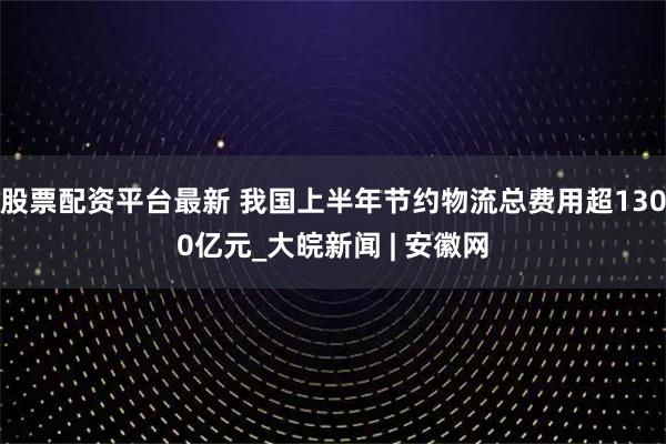 股票配资平台最新 我国上半年节约物流总费用超1300亿元_大皖新闻 | 安徽网