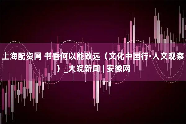 上海配资网 书香何以能致远（文化中国行·人文观察）_大皖新闻 | 安徽网