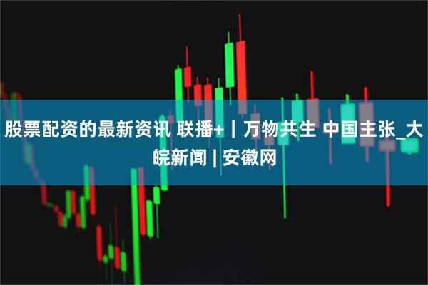 股票配资的最新资讯 联播+｜万物共生 中国主张_大皖新闻 | 安徽网