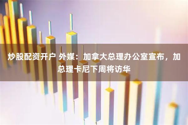 炒股配资开户 外媒：加拿大总理办公室宣布，加总理卡尼下周将访华