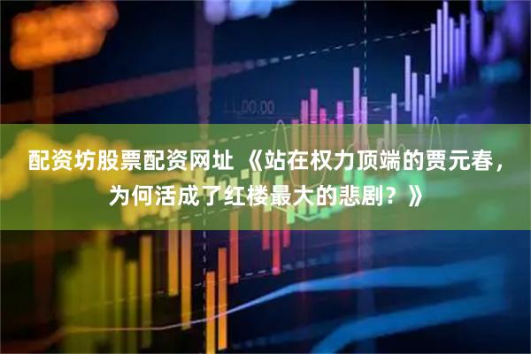 配资坊股票配资网址 《站在权力顶端的贾元春，为何活成了红楼最大的悲剧？》
