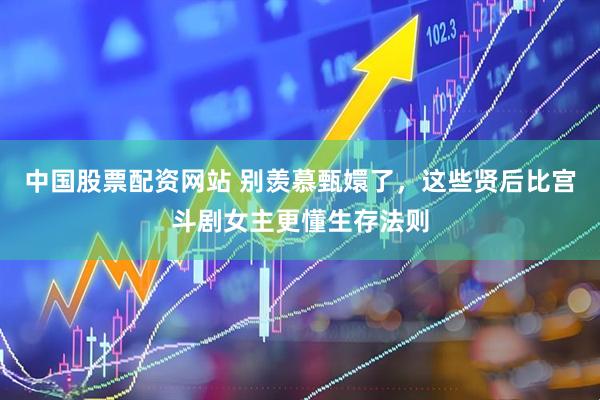 中国股票配资网站 别羡慕甄嬛了，这些贤后比宫斗剧女主更懂生存法则