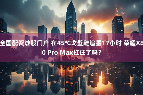 全国配资炒股门户 在45℃戈壁滩追星17小时 荣耀X80 Pro Max扛住了吗？