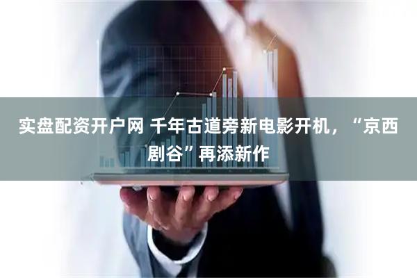 实盘配资开户网 千年古道旁新电影开机，“京西剧谷”再添新作