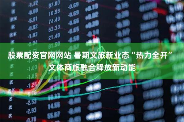 股票配资官网网站 暑期文旅新业态“热力全开” 文体商旅融合释放新动能