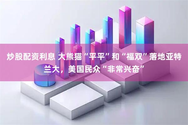 炒股配资利息 大熊猫“平平”和“福双”落地亚特兰大，美国民众“非常兴奋”